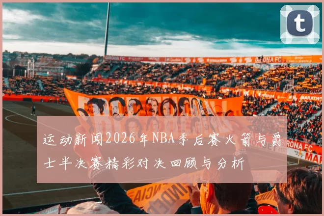 运动新闻2026年NBA季后赛火箭与爵士半决赛精彩对决回顾与分析