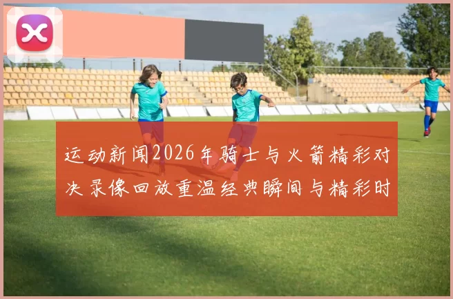 运动新闻2026年骑士与火箭精彩对决录像回放重温经典瞬间与精彩时刻