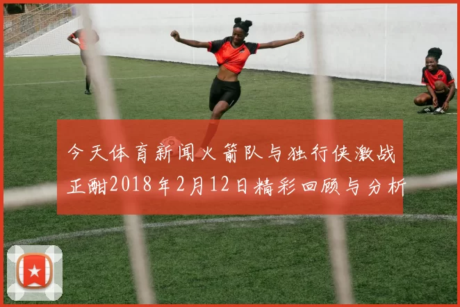 今天体育新闻火箭队与独行侠激战正酣2018年2月12日精彩回顾与分析