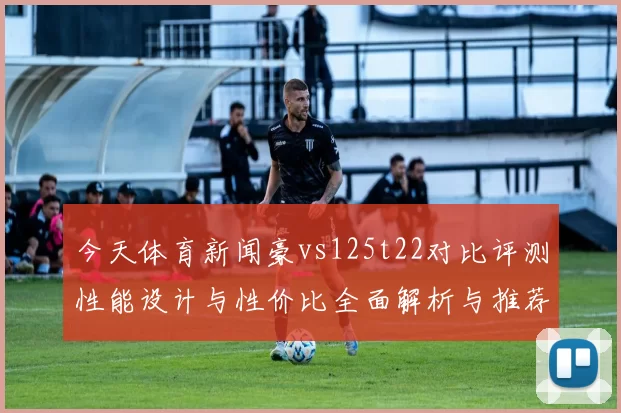 今天体育新闻豪vs125t22对比评测性能设计与性价比全面解析与推荐