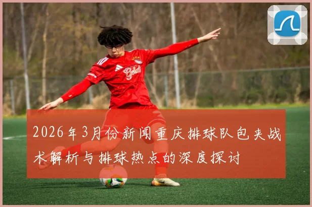 2026年3月份新闻重庆排球队包夹战术解析与排球热点的深度探讨