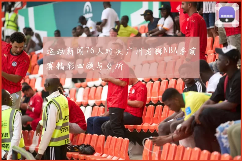 运动新闻76人对决广州龙狮NBA季前赛精彩回顾与分析
