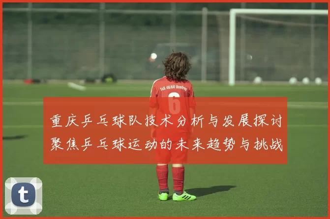 重庆乒乓球队技术分析与发展探讨聚焦乒乓球运动的未来趋势与挑战