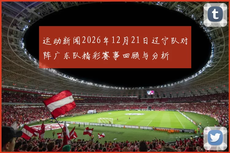 运动新闻2026年12月21日辽宁队对阵广东队精彩赛事回顾与分析