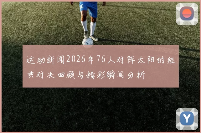 运动新闻2026年76人对阵太阳的经典对决回顾与精彩瞬间分析