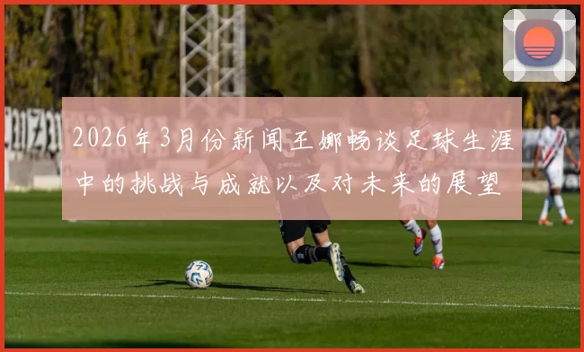 2026年3月份新闻王娜畅谈足球生涯中的挑战与成就以及对未来的展望