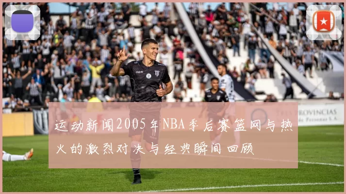 运动新闻2005年NBA季后赛篮网与热火的激烈对决与经典瞬间回顾