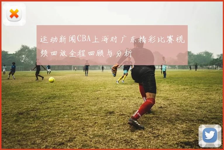 运动新闻CBA上海对广东精彩比赛视频回放全程回顾与分析